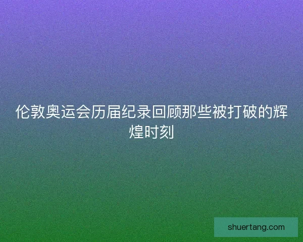 伦敦奥运会历届纪录回顾那些被打破的辉煌时刻