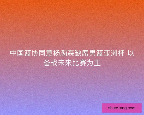 中国篮协同意杨瀚森缺席男篮亚洲杯 以备战未来比赛为主
