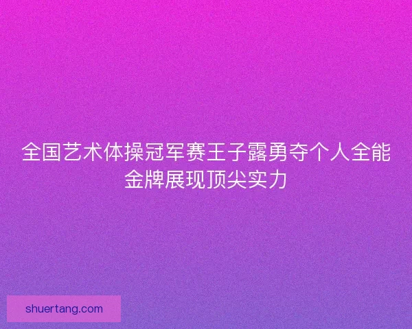全国艺术体操冠军赛王子露勇夺个人全能金牌展现顶尖实力