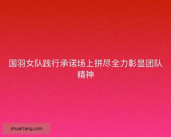 国羽女队践行承诺场上拼尽全力彰显团队精神