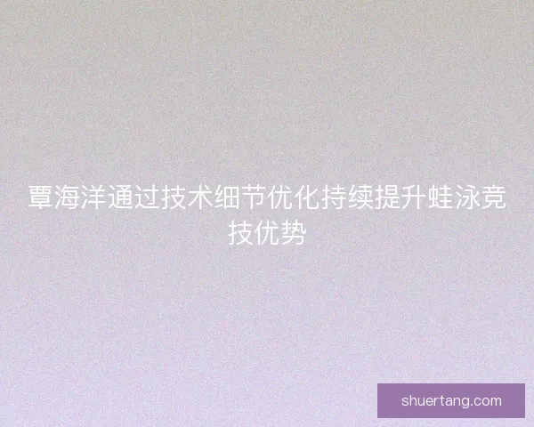 覃海洋通过技术细节优化持续提升蛙泳竞技优势